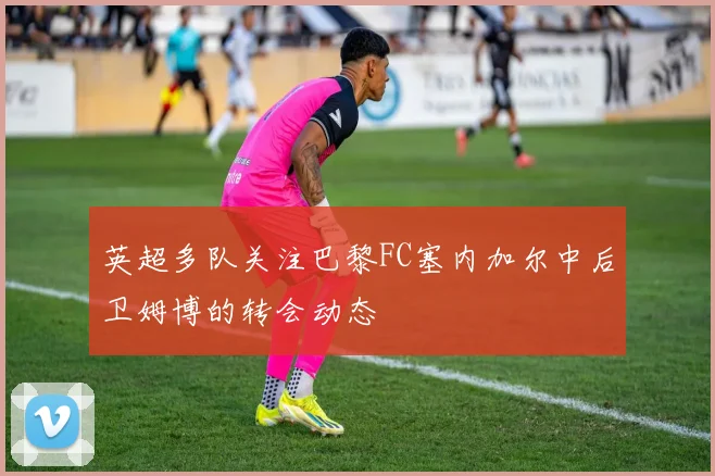 英超多队关注巴黎FC塞内加尔中后卫姆博的转会动态