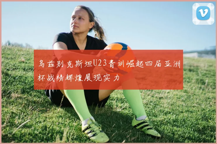 乌兹别克斯坦U23青训崛起四届亚洲杯战绩辉煌展现实力