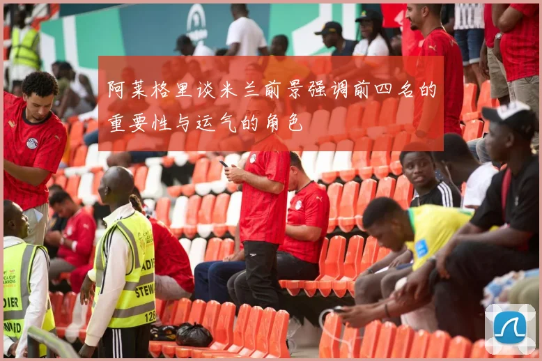 阿莱格里谈米兰前景强调前四名的重要性与运气的角色