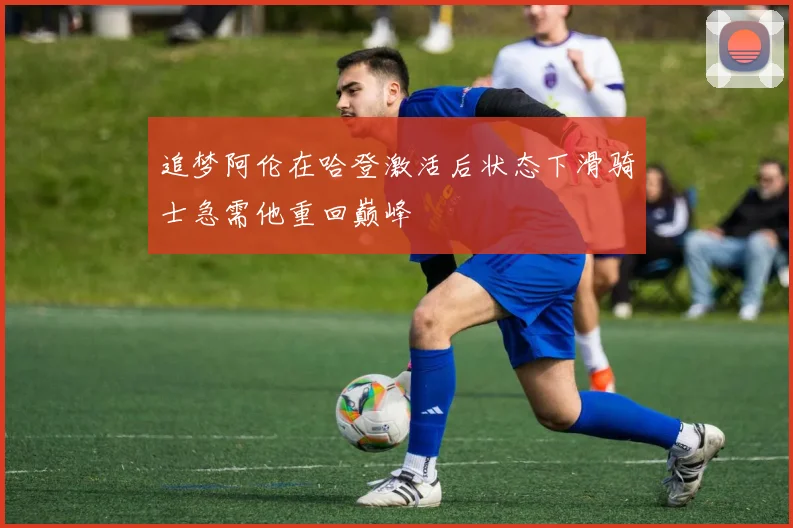 追梦阿伦在哈登激活后状态下滑骑士急需他重回巅峰