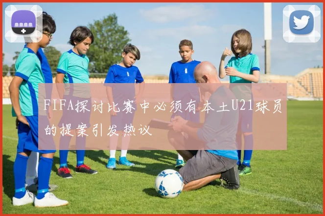 FIFA探讨比赛中必须有本土U21球员的提案引发热议