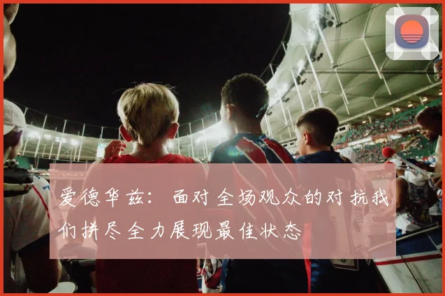 爱德华兹：面对全场观众的对抗我们拼尽全力展现最佳状态