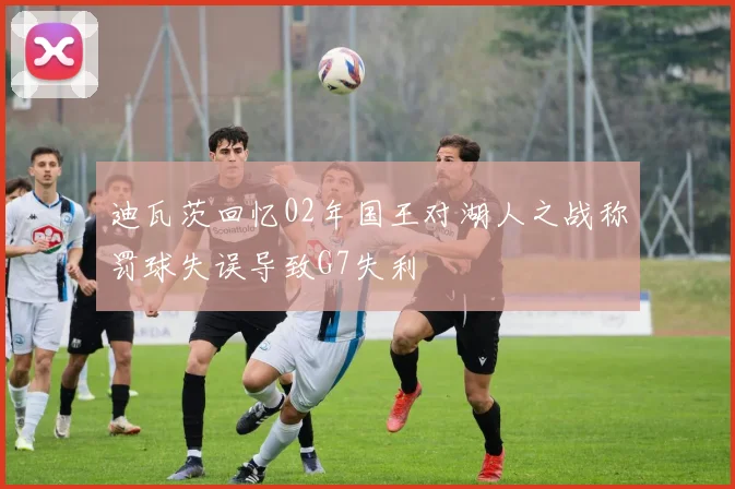 迪瓦茨回忆02年国王对湖人之战称罚球失误导致G7失利