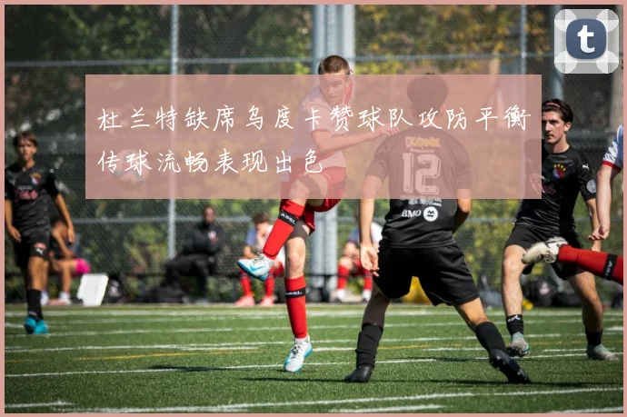 杜兰特缺席乌度卡赞球队攻防平衡传球流畅表现出色