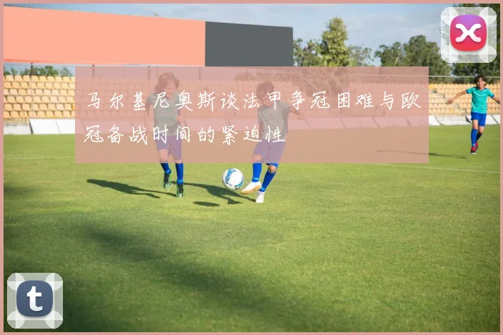 马尔基尼奥斯谈法甲争冠困难与欧冠备战时间的紧迫性
