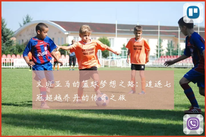 文班亚马的篮球梦想之路：追逐七冠超越乔丹的传奇之旅