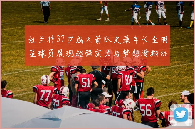 杜兰特37岁成火箭队史最年长全明星球员展现超强实力与梦想滑翔机般飞翔
