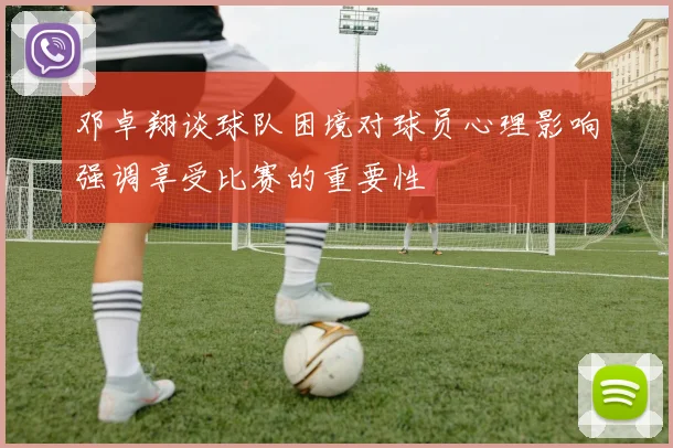 邓卓翔谈球队困境对球员心理影响强调享受比赛的重要性